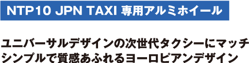 NTP10 JPN TAXI 専用アルミホイール　ユニバーサルデザインの次世代タクシーにマッチ シンプルで質感あふれるヨーロピアンデザイン